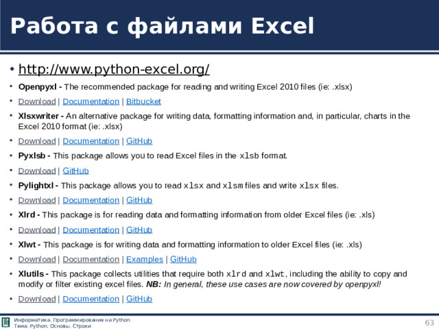 Работа с файлами Excel http://www.python-excel.org/  Openpyxl - The recommended package for reading and writing Excel 2010 files (ie: .xlsx) Download  |  Documentation  |  Bitbucket Xlsxwriter - An alternative package for writing data, formatting information and, in particular, charts in the Excel 2010 format (ie: .xlsx) Download  |  Documentation  |  GitHub Pyxlsb - This package allows you to read Excel files in the  xlsb  format. Download  |  GitHub Pylightxl - This package allows you to read  xlsx  and  xlsm  files and write  xlsx  files. Download  |  Documentation  |  GitHub Xlrd - This package is for reading data and formatting information from older Excel files (ie: .xls) Download  |  Documentation  |  GitHub Xlwt - This package is for writing data and formatting information to older Excel files (ie: .xls) Download  |  Documentation  |  Examples  |  GitHub Xlutils - This package collects utilities that require both  xlrd  and  xlwt , including the ability to copy and modify or filter existing excel files. NB:  In general, these use cases are now covered by openpyxl! Download  |  Documentation  |  GitHub