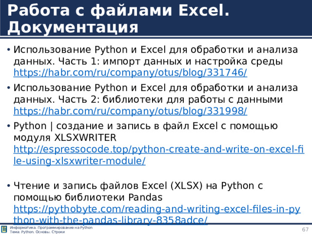 Работа с файлами Excel. Документация Использование Python и Excel для обработки и анализа данных. Часть 1: импорт данных и настройка среды  https://habr.com/ru/company/otus/blog/331746/  Использование Python и Excel для обработки и анализа данных. Часть 2: библиотеки для работы с данными  https://habr.com/ru/company/otus/blog/331998/ Python | создание и запись в файл Excel с помощью модуля XLSXWRITER http://espressocode.top/python-create-and-write-on-excel-file-using-xlsxwriter-module/  Чтение и запись файлов Excel (XLSX) на Python с помощью библиотеки Pandas https://pythobyte.com/reading-and-writing-excel-files-in-python-with-the-pandas-library-8358adce/