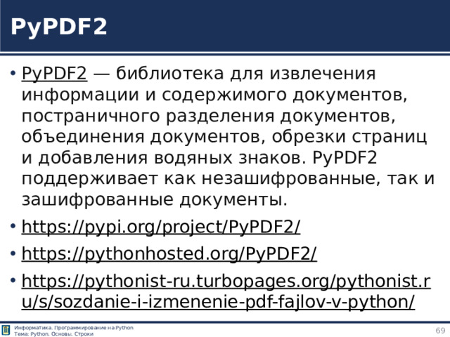 PyPDF2 PyPDF2  — библиотека для извлечения информации и содержимого документов, постраничного разделения документов, объединения документов, обрезки страниц и добавления водяных знаков. PyPDF2 поддерживает как незашифрованные, так и зашифрованные документы. https://pypi.org/project/PyPDF2/  https://pythonhosted.org/PyPDF2/  https://pythonist-ru.turbopages.org/pythonist.ru/s/sozdanie-i-izmenenie-pdf-fajlov-v-python/