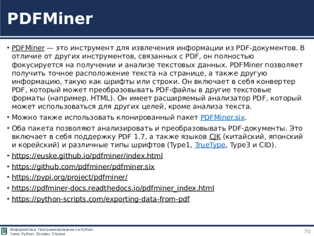 PDFMiner PDFMiner  — это инструмент для извлечения информации из PDF-документов. В отличие от других инструментов, связанных с PDF, он полностью фокусируется на получении и анализе текстовых данных. PDFMiner позволяет получить точное расположение текста на странице, а также другую информацию, такую как шрифты или строки. Он включает в себя конвертер PDF, который может преобразовывать PDF-файлы в другие текстовые форматы (например, HTML). Он имеет расширяемый анализатор PDF, который может использоваться для других целей, кроме анализа текста. Можно также использовать клонированный пакет  PDFMiner.six . Оба пакета позволяют анализировать и преобразовывать PDF‑документы. Это включает в себя поддержку PDF 1.7, а также языков  CJK  (китайский, японский и корейский) и различные типы шрифтов (Type1,  TrueType , Type3 и CID). https://euske.github.io/pdfminer/index.html  https://github.com/pdfminer/pdfminer.six  https://pypi.org/project/pdfminer/  https://pdfminer-docs.readthedocs.io/pdfminer_index.html  https://python-scripts.com/exporting-data-from-pdf