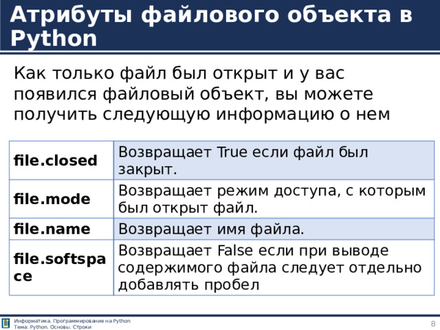 Атрибуты файлового объекта в Python Как только файл был открыт и у вас появился файловый объект, вы можете получить следующую информацию о нем file.closed file.mode Возвращает True если файл был закрыт. file.name Возвращает режим доступа, с которым был открыт файл. Возвращает имя файла. file.softspace Возвращает False если при выводе содержимого файла следует отдельно добавлять пробел http://pythonicway.com/python-fileio