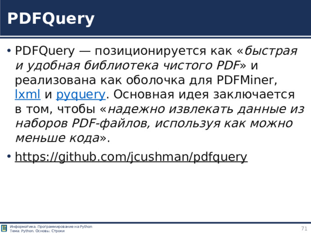 PDFQuery PDFQuery  — позиционируется как « быстрая и удобная библиотека чистого PDF » и реализована как оболочка для PDFMiner,  lxml  и  pyquery . Основная идея заключается в том, чтобы « надежно извлекать данные из наборов PDF‑файлов, используя как можно меньше кода ». https://github.com/jcushman/pdfquery