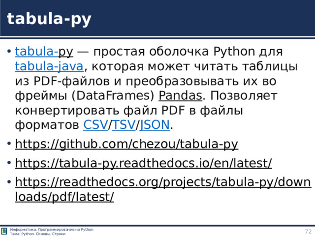tabula-py tabula- py  — простая оболочка Python для  tabula-java , которая может читать таблицы из PDF‑файлов и преобразовывать их во фреймы (DataFrames)  Pandas . Позволяет конвертировать файл PDF в файлы форматов  CSV / TSV / JSON . https://github.com/chezou/tabula-py  https://tabula-py.readthedocs.io/en/latest/  https://readthedocs.org/projects/tabula-py/downloads/pdf/latest/