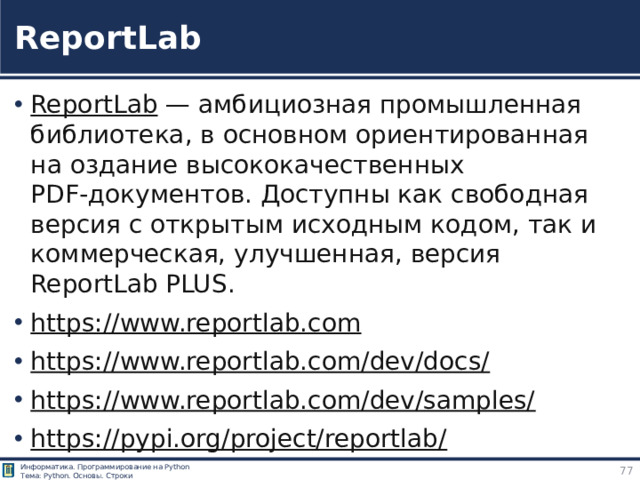 ReportLab ReportLab  — амбициозная промышленная библиотека, в основном ориентированная на оздание высококачественных PDF‑документов. Доступны как свободная версия с открытым исходным кодом, так и коммерческая, улучшенная, версия ReportLab PLUS. https://www.reportlab.com  https://www.reportlab.com/dev/docs/  https://www.reportlab.com/dev/samples/  https://pypi.org/project/reportlab/