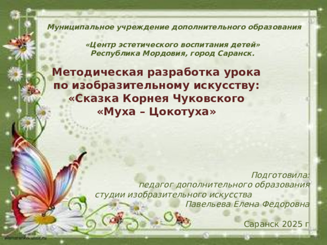 Муниципальное учреждение дополнительного образования  «Центр эстетического воспитания детей»  Республика Мордовия, город Саранск. Методическая разработка урока по изобразительному искусству: «Сказка Корнея Чуковского «Муха – Цокотуха» Подготовила: педагог дополнительного образования  студии изобразительного искусства Павельева Елена Федоровна   Саранск 2025 г