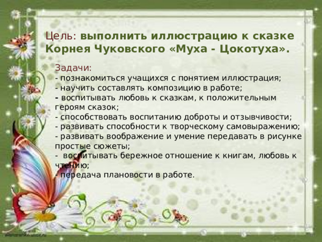 Задачи:  - познакомиться учащихся с понятием иллюстрация;  - научить составлять композицию в работе;  - воспитывать любовь к сказкам, к положительным героям сказок; - способствовать воспитанию доброты и отзывчивости; - развивать способности к творческому самовыражению; - развивать воображение и умение передавать в рисунке простые сюжеты; - воспитывать бережное отношение к книгам, любовь к чтению; - передача плановости в работе. Цель: выполнить иллюстрацию к сказке Корнея Чуковского «Муха - Цокотуха».