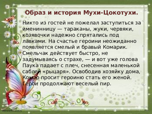 Образ и история Мухи-Цокотухи. Никто из гостей не пожелал заступиться за именинницу — тараканы, жуки, червяки, козявочки надежно спрятались под лавками. На счастье героини неожиданно появляется смелый и бравый Комарик. Смельчак действует быстро, не задумываясь о страхе, — и вот уже голова Паука падает с плеч, снесенная маленькой саблей «рыцаря». Освободив хозяйку дома, Комар просит героиню стать его женой. Герои продолжают веселый пир.