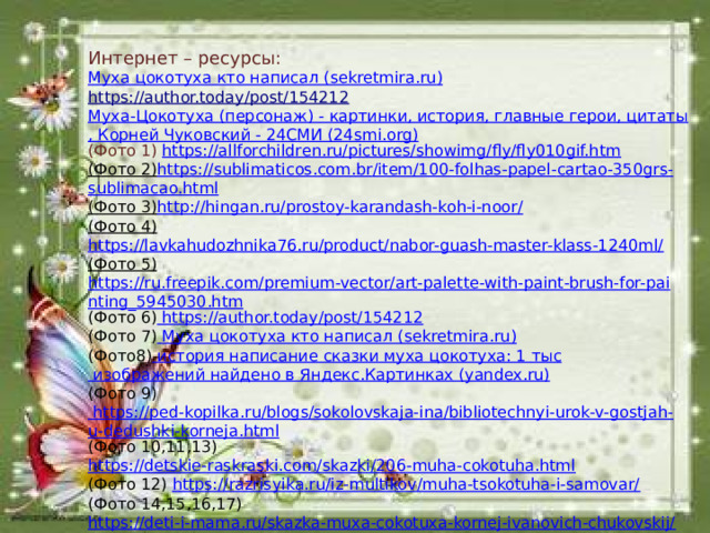 Интернет – ресурсы: Муха цокотуха кто написал ( sekretmira.ru ) https://author.today/post/154212 Муха-Цокотуха (персонаж) - картинки, история, главные герои, цитаты, Корней Чуковский - 24СМИ (24smi.org) (Фото 1) https://allforchildren.ru/pictures/showimg/fly/fly010gif.htm (Фото 2) https :// sublimaticos . com . br / item /100- folhas - papel - cartao -350 grs - sublimacao . html (Фото 3) http://hingan.ru/prostoy-karandash-koh-i-noor/ (Фото 4) https://lavkahudozhnika76.ru/product/nabor-guash-master-klass-1240ml/ (Фото 5)  https://ru.freepik.com/premium-vector/art-palette-with-paint-brush-for-painting_5945030.htm (Фото 6) https://author.today/post/154212 (Фото 7) Муха цокотуха кто написал ( sekretmira.ru ) (Фото8) история написание сказки муха цокотуха: 1 тыс изображений найдено в Яндекс.Картинках ( yandex.ru ) (Фото 9) https://ped-kopilka.ru/blogs/sokolovskaja-ina/bibliotechnyi-urok-v-gostjah-u-dedushki-korneja.html (Фото 10,11,13) https://detskie-raskraski.com/skazki/206-muha-cokotuha.html (Фото 12) https://razrisyika.ru/iz-multikov/muha-tsokotuha-i-samovar/ (Фото 14,15,16,17) https://deti-i-mama.ru/skazka-muxa-cokotuxa-kornej-ivanovich-chukovskij/