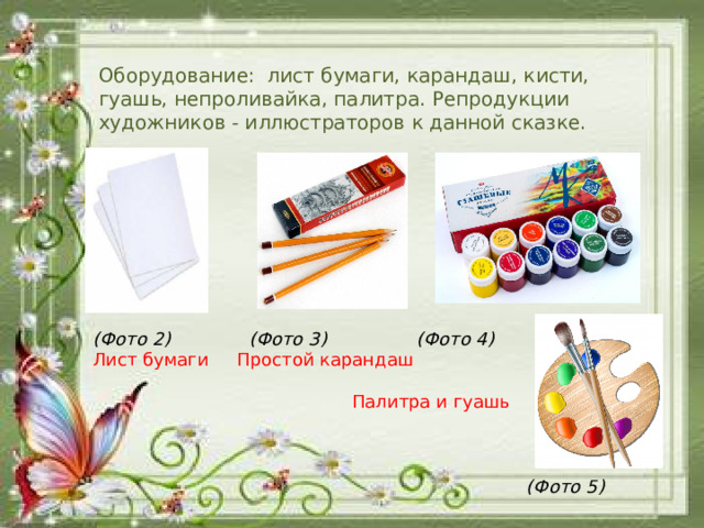 Оборудование:  лист бумаги, карандаш, кисти, гуашь, непроливайка, палитра. Репродукции художников - иллюстраторов к данной сказке.       (Фото 2) (Фото 3) (Фото 4) Лист бумаги Простой карандаш  Палитра и гуашь     (Фото 5)