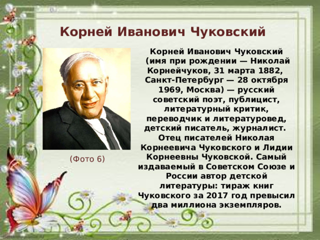 Корней Иванович Чуковский Корней Иванович Чуковский  (имя при рождении — Николай Корнейчуков, 31 марта 1882, Санкт-Петербург — 28 октября 1969, Москва) — русский советский поэт, публицист, литературный критик, переводчик и литературовед, детский писатель, журналист. Отец писателей Николая Корнеевича Чуковского и Лидии Корнеевны Чуковской. Самый издаваемый в Советском Союзе и России автор детской литературы: тираж книг Чуковского за 2017 год превысил два миллиона экземпляров. (Фото 6)
