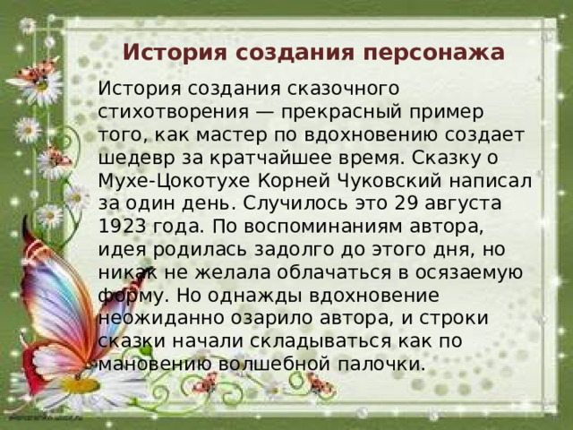 История создания персонажа История создания сказочного стихотворения — прекрасный пример того, как мастер по вдохновению создает шедевр за кратчайшее время. Сказку о Мухе-Цокотухе Корней Чуковский написал за один день. Случилось это 29 августа 1923 года. По воспоминаниям автора, идея родилась задолго до этого дня, но никак не желала облачаться в осязаемую форму. Но однажды вдохновение неожиданно озарило автора, и строки сказки начали складываться как по мановению волшебной палочки.