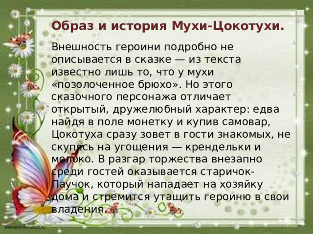 Образ и история Мухи-Цокотухи. Внешность героини подробно не описывается в сказке — из текста известно лишь то, что у мухи «позолоченное брюхо». Но этого сказочного персонажа отличает открытый, дружелюбный характер: едва найдя в поле монетку и купив самовар, Цокотуха сразу зовет в гости знакомых, не скупясь на угощения — крендельки и молоко. В разгар торжества внезапно среди гостей оказывается старичок-Паучок, который нападает на хозяйку дома и стремится утащить героиню в свои владения.