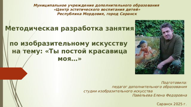 Муниципальное учреждение дополнительного образования  «Центр эстетического воспитания детей»  Республика Мордовия, город Саранск Методическая разработка занятия  по изобразительному искусству на тему: «Ты постой красавица моя…»     Подготовила: педагог дополнительного образования  студии изобразительного искусства Павельева Елена Федоровна   Саранск 2025 г.