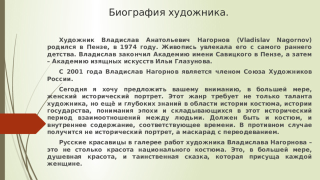 Биография художника.   Художник Владислав Анатольевич Нагорнов (Vladislav Nagornov) родился в Пензе, в 1974 году. Живопись увлекала его с самого раннего детства. Владислав закончил Академию имени Савицкого в Пензе, а затем – Академию изящных искусств Ильи Глазунова.  С 2001 года Владислав Нагорнов является членом Союза Художников России.  Сегодня я хочу предложить вашему вниманию, в большей мере, женский исторический портрет. Этот жанр требует не только таланта художника, но ещё и глубоких знаний в области истории костюма, истории государства, понимания эпохи и складывающихся в этот исторический период взаимоотношений между людьми. Должен быть и костюм, и внутреннее содержание, соответствующее времени. В противном случае получится не исторический портрет, а маскарад с переодеванием.  Русские красавицы в галерее работ художника Владислава Нагорнова – это не столько красота национального костюма. Это, в большей мере, душевная красота, и таинственная сказка, которая присуща каждой женщине.