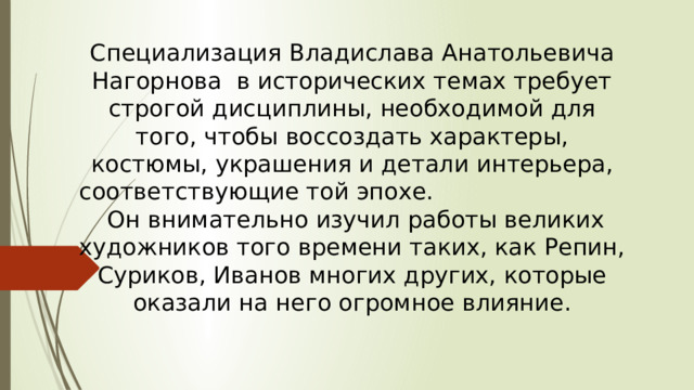 Специализация Владислава Анатольевича Нагорнова в исторических темах требует строгой дисциплины, необходимой для того, чтобы воссоздать характеры, костюмы, украшения и детали интерьера, соответствующие той эпохе. Он внимательно изучил работы великих художников того времени таких, как Репин, Суриков, Иванов многих других, которые оказали на него огромное влияние.