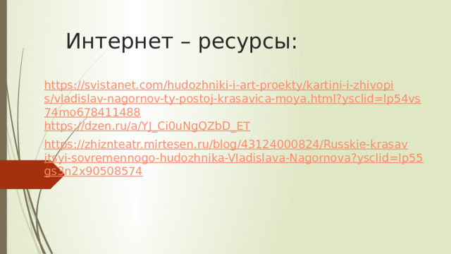 Интернет – ресурсы: https://svistanet.com/hudozhniki-i-art-proekty/kartini-i-zhivopis/vladislav-nagornov-ty-postoj-krasavica-moya.html?ysclid=lp54vs74mo678411488 https://dzen.ru/a/YJ_Ci0uNgQZbD_ET https://zhiznteatr.mirtesen.ru/blog/43124000824/Russkie-krasavitsyi-sovremennogo-hudozhnika-Vladislava-Nagornova?ysclid=lp55gs3n2x90508574