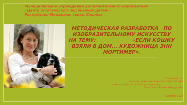 Муниципальное учреждение дополнительного образования  «Центр эстетического воспитания детей»  Республика Мордовия, город Саранск Методическая разработка по изобразительному искусству на тему: «Если кошку взяли в дом... Художница Энн Мортимер».   Подготовила: педагог дополнительного образования  студии изобразительного искусства  Павельева Елена Федоровна   Саранск 2025