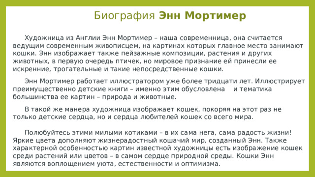Биография Энн Мортимер   Художница из Англии Энн Мортимер – наша современница, она считается ведущим современным живописцем, на картинах которых главное место занимают кошки. Энн изображает также пейзажные композиции, растения и других животных, в первую очередь птичек, но мировое признание ей принесли ее искренние, трогательные и такие непосредственные кошки.  Энн Мортимер работает иллюстратором уже более тридцати лет. Иллюстрирует преимущественно детские книги – именно этим обусловлена и тематика большинства ее картин – природа и животные.  В такой же манера художница изображает кошек, покоряя на этот раз не только детские сердца, но и сердца любителей кошек со всего мира.    Полюбуйтесь этими милыми котиками – в их сама нега, сама радость жизни! Яркие цвета дополняют жизнерадостный кошачий мир, созданный Энн. Также характерной особенностью картин известной художницы есть изображение кошек среди растений или цветов – в самом сердце природной среды. Кошки Энн являются воплощением уюта, естественности и оптимизма.