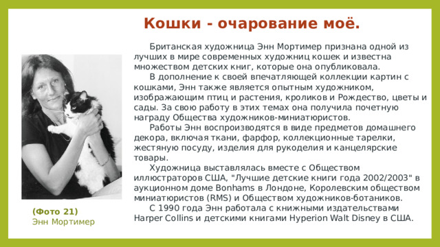 Кошки - очарование моё.    Британская художница Энн Мортимер признана одной из лучших в мире современных художниц кошек и известна множеством детских книг, которые она опубликовала.   В дополнение к своей впечатляющей коллекции картин с кошками, Энн также является опытным художником, изображающим птиц и растения, кроликов и Рождество, цветы и сады. За свою работу в этих темах она получила почетную награду Общества художников-миниатюристов.   Работы Энн воспроизводятся в виде предметов домашнего декора, включая ткани, фарфор, коллекционные тарелки, жестяную посуду, изделия для рукоделия и канцелярские товары.   Художница выставлялась вместе с Обществом иллюстраторов США, 