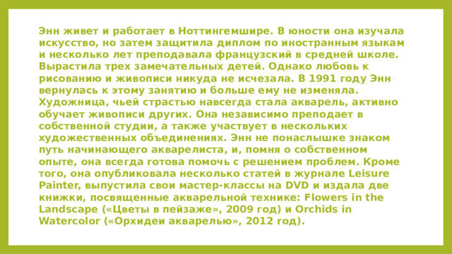 Энн живет и работает в Ноттингемшире. В юности она изучала искусство, но затем защитила диплом по иностранным языкам и несколько лет преподавала французский в средней школе. Вырастила трех замечательных детей. Однако любовь к рисованию и живописи никуда не исчезала. В 1991 году Энн вернулась к этому занятию и больше ему не изменяла. Художница, чьей страстью навсегда стала акварель, активно обучает живописи других. Она независимо преподает в собственной студии, а также участвует в нескольких художественных объединениях. Энн не понаслышке знаком путь начинающего акварелиста, и, помня о собственном опыте, она всегда готова помочь с решением проблем. Кроме того, она опубликовала несколько статей в журнале Leisure Painter, выпустила свои мастер-классы на DVD и издала две книжки, посвященные акварельной технике: Flowers in the Landscape («Цветы в пейзаже», 2009 год) и Orchids in Watercolor («Орхидеи акварелью», 2012 год).