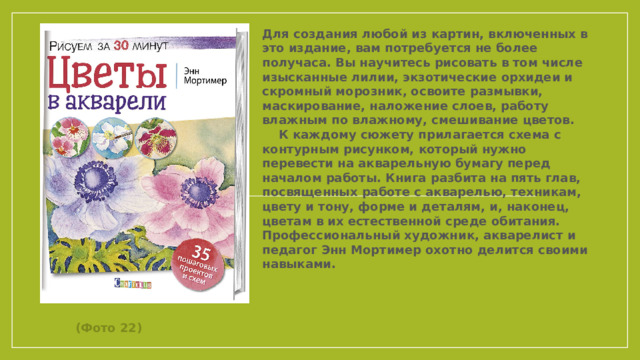 Для создания любой из картин, включенных в это издание, вам потребуется не более получаса. Вы научитесь рисовать в том числе изысканные лилии, экзотические орхидеи и скромный морозник, освоите размывки, маскирование, наложение слоев, работу влажным по влажному, смешивание цветов. К каждому сюжету прилагается схема с контурным рисунком, который нужно перевести на акварельную бумагу перед началом работы. Книга разбита на пять глав, посвященных работе с акварелью, техникам, цвету и тону, форме и деталям, и, наконец, цветам в их естественной среде обитания. Профессиональный художник, акварелист и педагог Энн Мортимер охотно делится своими навыками.            (Фото 22)