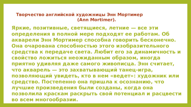 Творчество английской художницы Энн Мортимер (Ann Mortimer).  Яркие, позитивные, светящиеся, летние — все эти определения в полной мере подходят ее работам. Об акварели Энн Мортимер способна говорить бесконечно. Она очарована способностью этого изобразительного средства к передаче света. Любит его за динамичность и свойство ложиться неожиданным образом, иногда приятно удивляя даже самого живописца. Энн считает, что акварель — это захватывающий танец-игра, позволяющий увидеть, кто в нем «ведет»: художник или средство. Постепенно она пришла к осознанию, что лучшие произведения были созданы, когда она позволила краскам раскрыть свой потенциал и расцвести во всем многообразии.