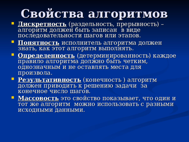 Дискретность (раздельность, прерывность) – алгоритм должен быть записан в виде последовательности шагов или этапов. Понятность исполнитель алгоритма должен знать, как этот алгоритм выполнять. Определенность (детерминированность) каждое правило алгоритма должно быть четким, однозначным и не оставлять места для произвола.  Результативность (конечность ) алгоритм должен приводить к решению задачи за конечное число шагов. Массовость