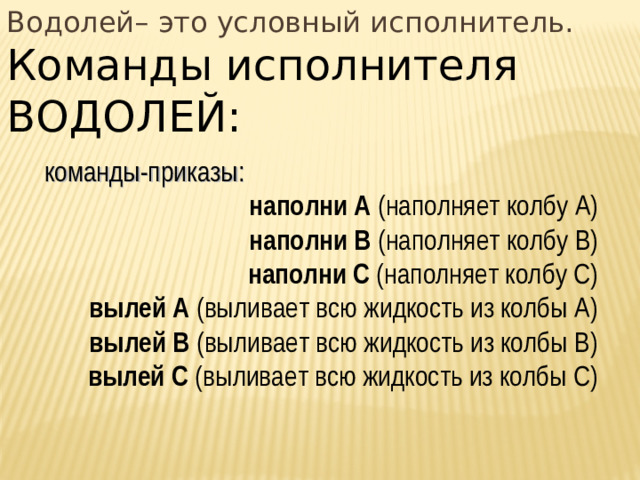 Водолей– это условный исполнитель. Команды исполнителя ВОДОЛЕЙ: команды-приказы: наполни А (наполняет колбу А) наполни В (наполняет колбу В) наполни С (наполняет колбу С) вылей А (выливает всю жидкость из колбы А) вылей В (выливает всю жидкость из колбы В) вылей С (выливает всю жидкость из колбы С)