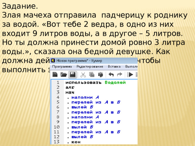 Задание. Злая мачеха отправила падчерицу к роднику за водой. «Вот тебе 2 ведра, в одно из них входит 9 литров воды, а в другое – 5 литров. Но ты должна принести домой ровно 3 литра воды.», сказала она бедной девушке. Как должна действовать падчерица, чтобы выполнить это поручение?