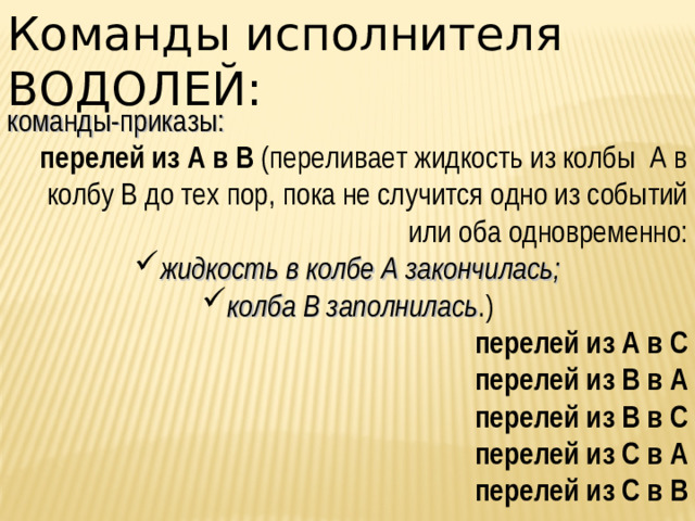 Команды исполнителя ВОДОЛЕЙ: команды-приказы: перелей из А в В (переливает жидкость из колбы А в колбу В до тех пор, пока не случится одно из событий или оба одновременно: жидкость в колбе А закончилась; колба В заполнилась .) перелей из А в С перелей из В в А перелей из В в С перелей из С в А перелей из С в В