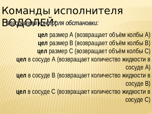 Команды исполнителя ВОДОЛЕЙ: алгоритмы контроля обстановки: цел размер А (возвращает объём колбы А) цел размер В (возвращает объём колбы В) цел размер С (возвращает объём колбы С) цел в сосуде А (возвращает количество жидкости в сосуде А) цел в сосуде В (возвращает количество жидкости в сосуде В) цел в сосуде С (возвращает количество жидкости в сосуде С)