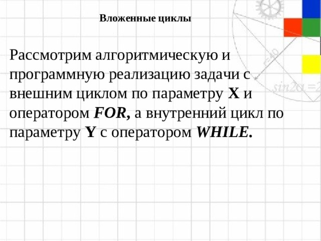 Вложенные циклы Рассмотрим алгоритмическую и программную реализацию задачи с внешним циклом по параметру  X  и оператором  FOR , а внутренний цикл по параметру  Y  с оператором  WHILE .