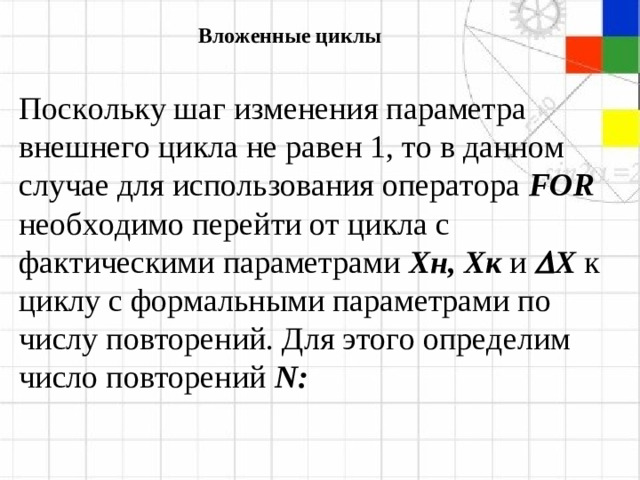 Вложенные циклы Поскольку шаг изменения параметра внешнего цикла не равен 1, то в данном случае для использования оператора  FOR  необходимо перейти от цикла с фактическими параметрами  X н, X к и   X  к циклу с формальными параметрами по числу повторений. Для этого определим число повторений  N :