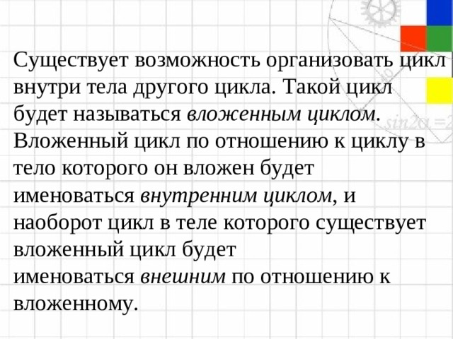 Существует возможность организовать цикл внутри тела другого цикла. Такой цикл будет называться  вложенным циклом . Вложенный цикл по отношению к циклу в тело которого он вложен будет именоваться  внутренним циклом , и наоборот цикл в теле которого существует вложенный цикл будет именоваться  внешним  по отношению к вложенному.