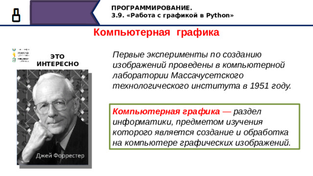 ПРОГРАММИРОВАНИЕ. 3.9. «Работа с графикой в Python» Компьютерная графика Первые эксперименты по созданию изображений проведены в компьютерной лаборатории Массачусетского технологического института в 1951 году. ЭТО ИНТЕРЕСНО Компьютерная графика — раздел информатики, предметом изучения которого является создание и обработка на компьютере графических изображений. Первые эксперименты по созданию изображений проведены в компьютерной лаборатории Массачусетского технологического института в 1951 году. Компьютерная графика — раздел информатики, предметом изучения которого является создание и обработка на компьютере графических изображений. 13