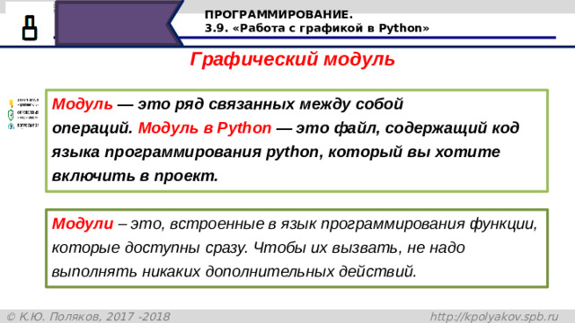 ПРОГРАММИРОВАНИЕ. 3.9. «Работа с графикой в Python» Графический модуль Модуль  —  это ряд связанных между собой операций. Модуль в Python — это файл, содержащий код языка программирования python, который вы хотите включить в проект. Модули – это, встроенные в язык программирования функции, которые доступны сразу. Чтобы их вызвать, не надо выполнять никаких дополнительных действий. Графический модуль. Модуль — это ряд связанных между собой операций. Модуль в Python — это файл, содержащий код языка программирования python, который вы хотите включить в проект. Модули – это, встроенные в язык программирования функции, которые доступны сразу. Чтобы их вызвать, не надо выполнять никаких дополнительных действий. 15
