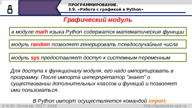 ПРОГРАММИРОВАНИЕ. 3.9. «Работа с графикой в Python» Графический модуль в модуле  math  языка Python содержатся математические функции модуль  random  позволяет генерировать псевдослучайные числа модуль  sys  предоставляет доступ к системным переменным Для доступа к функционалу модуля, его надо импортировать в программу. После импорта интерпретатор 