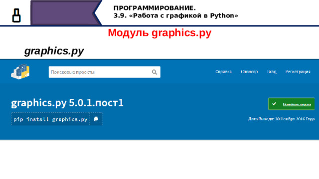 ПРОГРАММИРОВАНИЕ. 3.9. «Работа с графикой в Python» Модуль graphics.py graphics.py Для работы с графикой в Python нужно импортировать модуль graphics.py. Для использования модулей в программах Питон, необходимо скачать программу модуля в папку, где находится ваш проект. Для использования модуля graphics скачайте папку с модулем graphics. Его можно найти в поиске по запросу graphics.py скачать, так как ссылка постоянно меняется. Сохраните папку с модулем graphics в папку, где сохраняются ваши программы. Теперь можно использовать модуль для графики graphics, импортировав его в программу Python с помощью команды import graphics. С эти модулем мы познакомимся в следующий раз. 19