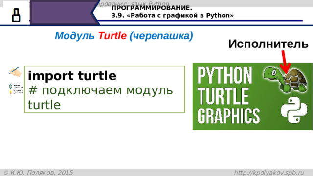 ПРОГРАММИРОВАНИЕ. 3.9. «Работа с графикой в Python» Модуль Turtle (черепашка) Исполнитель import turtle  # подключаем модуль turtle Сегодня будем знакомиться с исполнителем Черепашка в Python. Модуль Turtle в переводе с английского означает черепашка. Для работы в графическом режиме необходимо подключение модуля Turtle при помощи команды import. 20