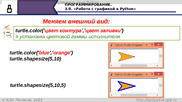 ПРОГРАММИРОВАНИЕ. 3.9. «Работа с графикой в Python» Меняем внешний вид: turtle.color(' цвет контура ',' цвет заливки ')   # установка цветовой гаммы исполнителя turtle.color(' blue ',' orange ') turtle.shapesize(5,10) turtle.shapesize(5,10,5) Нашей черепашке можно указать цвет заливки, цвет контура. Для это, до объявления размера, записываем команду turtle.color, а дальше в скобочках указываем цвет, например, синий – для контура и оранжевый для заливки. В команде turtle.shapesize (5,10,5)последняя величина в скобках – толщина контура в пикселях. В данном случае – пять пикселей. По умолчанию толщина контура равна одному пикселю. 28
