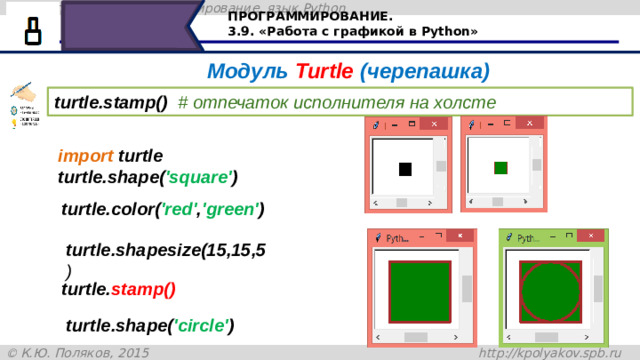 ПРОГРАММИРОВАНИЕ. 3.9. «Работа с графикой в Python» Модуль Turtle (черепашка) turtle.stamp()  # отпечаток исполнителя на холсте import turtle turtle.shape( 'square' ) turtle.color( 'red' , 'green' ) turtle.shapesize(15,15,5 ) turtle. stamp() Команда turtle.stamp() оставляет отпечаток на холсте. Давайте рассмотрим пример: первая команда import turtle – подключает модуль черепашка, shape ('square') – устанавливает стиль – квадрат, turtle.color('red','green') – устанавливает цвет контура и цвет заливки, shapesize(5,5,5) – устанавливает размер черепашки и размер контура. turtle.stamp() – оставляет отпечаток на холсте как это показано на рисунке, а добавив команду turtle.shape('circle'), нарисует окружность, вписанную в квадрат turtle.shape( 'circle' ) 30