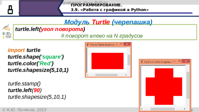 ПРОГРАММИРОВАНИЕ. 3.9. «Работа с графикой в Python» Модуль Turtle (черепашка) turtle.left( угол поворота )                                     # поворот влево на N градусов import turtle turtle.shape( 'square' ) turtle.color( 'Red' ) turtle.shapesize(5,10,1) turtle.stamp() turtle.left ( 90 ) turtle.shapesize(5,10,1) При помощи отпечатка на холсте можно создать определённый рисунок. Команда turtle.left – поворачивает черепашку влево на определённый угол. В скобках указывается угол поворота в градусах. Рассмотрим пример, сначала изобразим черепашку в виде прямоугольника красного цвета, размеры которого 5 на 10 пикселей. Командой turtle.stamp оставим на холсте отпечаток – этого прямоугольника, затем развернём черепашку влево на 90 градусов с установленными размерами 31