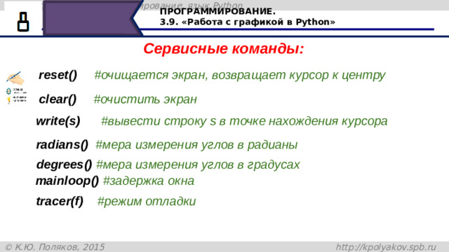 ПРОГРАММИРОВАНИЕ. 3.9. «Работа с графикой в Python» Сервисные команды: reset()     #очищается экран, возвращает курсор к центру сlear()     #очистить экран write(s)      #вывести строку s в точке нахождения курсора radians()  #мера измерения углов в радианы degrees() #мера измерения углов в градусах mainloop() #задержка окна tracer(f)    #режим отладки Читаем с экрана 37