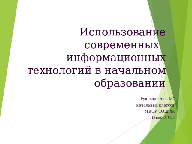 Использование современных информационных технологий в начальном образовании Руководитель МО  начальных классов МКОУ СОШ №6 Павлова С.Т.