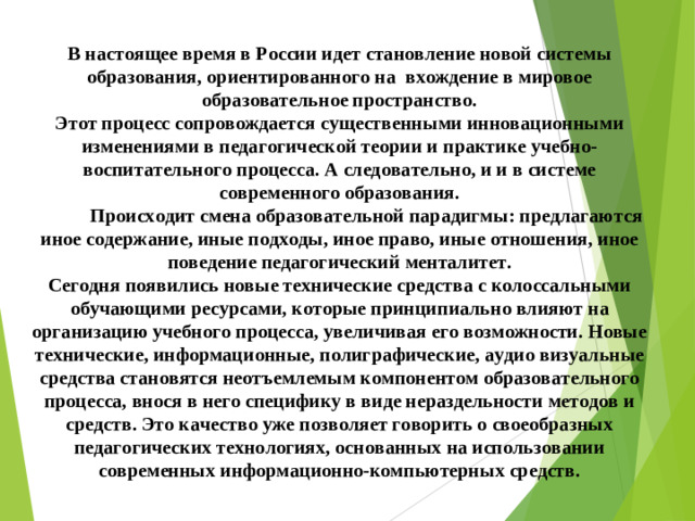 В настоящее время в России идет становление новой системы образования, ориентированного на вхождение в мировое образовательное пространство. Этот процесс сопровождается существенными инновационными изменениями в педагогической теории и практике учебно-воспитательного процесса. А следовательно, и и в системе современного образования.  Происходит смена образовательной парадигмы: предлагаются иное содержание, иные подходы, иное право, иные отношения, иное поведение педагогический менталитет. Сегодня появились новые технические средства с колоссальными обучающими ресурсами, которые принципиально влияют на организацию учебного процесса, увеличивая его возможности. Новые технические, информационные, полиграфические, аудио визуальные средства становятся неотъемлемым компонентом образовательного процесса, внося в него специфику в виде нераздельности методов и средств. Это качество уже позволяет говорить о своеобразных педагогических технологиях, основанных на использовании современных информационно-компьютерных средств.