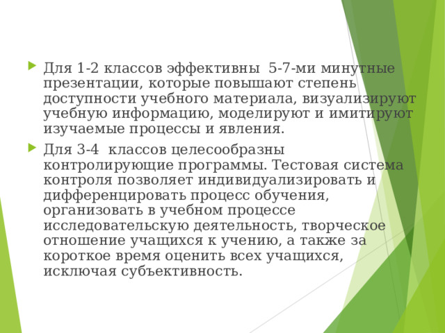 Для 1-2 классов эффективны 5-7-ми минутные презентации, которые повышают степень доступности учебного материала, визуализируют учебную информацию, моделируют и имитируют изучаемые процессы и явления. Для 3-4 классов целесообразны контролирующие программы. Тестовая система контроля позволяет индивидуализировать и дифференцировать процесс обучения, организовать в учебном процессе исследовательскую деятельность, творческое отношение учащихся к учению, а также за короткое время оценить всех учащихся, исключая субъективность.