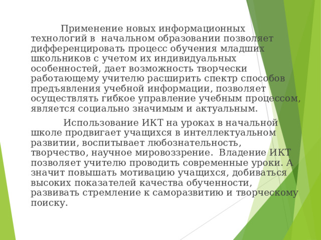 Применение новых информационных технологий в начальном образовании позволяет дифференцировать процесс обучения младших школьников с учетом их индивидуальных особенностей, дает возможность творчески работающему учителю расширить спектр способов предъявления учебной информации, позволяет осуществлять гибкое управление учебным процессом, является социально значимым и актуальным.  Использование ИКТ на уроках в начальной школе продвигает учащихся в интеллектуальном развитии, воспитывает любознательность, творчество, научное мировоззрение. Владение ИКТ позволяет учителю проводить современные уроки. А значит повышать мотивацию учащихся, добиваться высоких показателей качества обученности, развивать стремление к саморазвитию и творческому поиску.