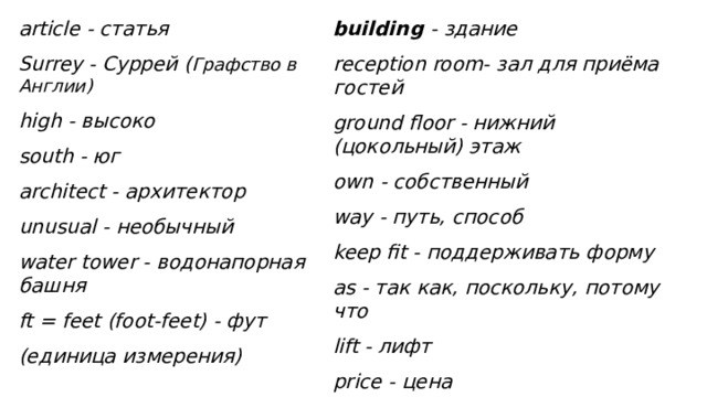 article - статья building - здание Surrey - Суррей ( Графство в Англии) reception room- зал для приёма гостей high - высоко ground floor - нижний (цокольный) этаж south - юг own - собственный architect - архитектор way - путь, способ keep fit - поддерживать форму unusual - необычный water tower - водонапорная башня as - так как, поскольку, потому что ft = feet (foot-feet) - фут lift - лифт price - цена (единица измерения)