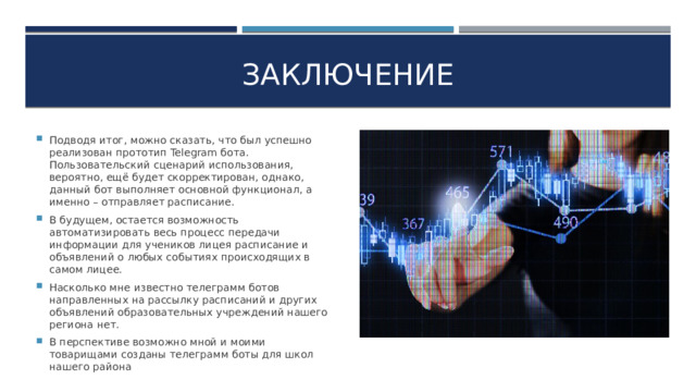 ЗАКЛЮЧЕНИЕ Подводя итог, можно сказать, что был успешно реализован прототип Telegram бота. Пользовательский сценарий использования, вероятно, ещё будет скорректирован, однако, данный бот выполняет основной функционал, а именно – отправляет расписание. В будущем, остается возможность автоматизировать весь процесс передачи информации для учеников лицея расписание и объявлений о любых событиях происходящих в самом лицее. Насколько мне известно телеграмм ботов направленных на рассылку расписаний и других объявлений образовательных учреждений нашего региона нет. В перспективе возможно мной и моими товарищами созданы телеграмм боты для школ нашего района 6
