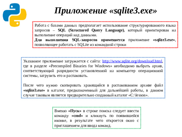 Приложение «sqlite3.exe»    Работа с базами данных предполагает использование структурированного языка запросов – SQL (Structured Query Language) ,  который ориентирован на выполнение операций над данными. Для выполнения SQL-запросов применяется приложение «sqlite3.exe» ,  позволяющее работать с SQLite из командной строки Указанное приложение загружается с сайта: http://www.sqlite.org/download.html , где в разделе «Precompiled Binaries for Windows» необходимо выбрать архив, соответствующий разрядности установленной на компьютер операционной системы, загрузить его и распаковать. После чего нужно скопировать хранящийся в распакованном архиве файл «sqlite3.exe» в каталог, предназначенный для дальнейшей работы, в данном случае таковым является предварительно созданный каталог «C:\lesson». Вменю «Пуск» в строке поиска следует ввести команду «cmd» и кликнуть по появившейся иконке, в результате чего откроется окно с приглашением для ввода команд.